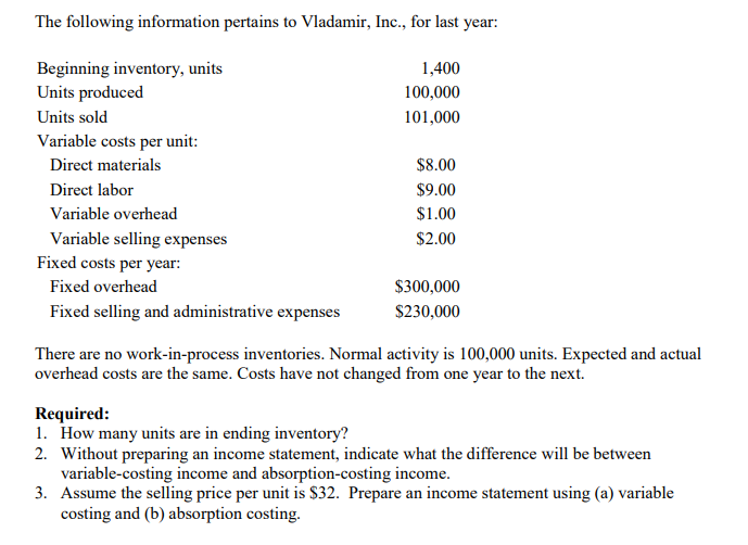 The following information pertains to Vladamir, Inc., for last year:
Beginning inventory, units
Units produced
1,400
100,000
Units sold
101,000
Variable costs per unit:
Direct materials
$8.00
Direct labor
$9.00
Variable overhead
$1.00
Variable selling expenses
$2.00
Fixed costs per year:
Fixed overhead
$300,000
Fixed selling and administrative expenses
$230,000
There are no work-in-process inventories. Normal activity is 100,000 units. Expected and actual
overhead costs are the same. Costs have not changed from one year to the next.
Required:
1. How many units are in ending inventory?
2. Without preparing an income statement, indicate what the difference will be between
variable-costing income and absorption-costing income.
3. Assume the selling price per unit is $32. Prepare an income statement using (a) variable
costing and (b) absorption costing.
