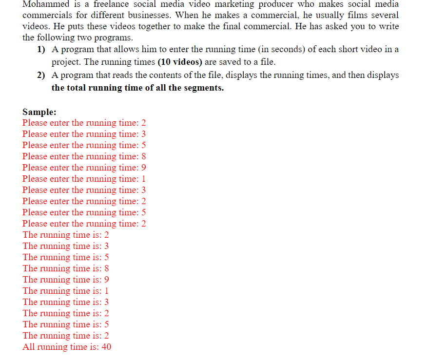 Mohammed is a freelance social media video marketing producer who makes social media
commercials for different businesses. When he makes a commercial, he usually films several
videos. He puts these videos together to make the final commercial. He has asked you to write
the following two programs.
1) A program that allows him to enter the running time (in seconds) of each short video in a
project. The running times (10 videos) are saved to a file.
2) A program that reads the contents of the file, displays the running times, and then displays
the total running time of all the segments.
Sample:
Please enter the running time: 2
Please enter the running time: 3
Please enter the running time: 5
Please enter the running time: 8
Please enter the running time: 9
Please enter the running time: 1
Please enter the running time: 3
Please enter the running time: 2
Please enter the running time: 5
Please enter the running time: 2
The running time is: 2
The running time is: 3
The running time is: 5
The running time is: 8
The running time is: 9
The running time is: 1
The running time is: 3
The running time is: 2
The running time is: 5
The running time is: 2
All running time is: 40
