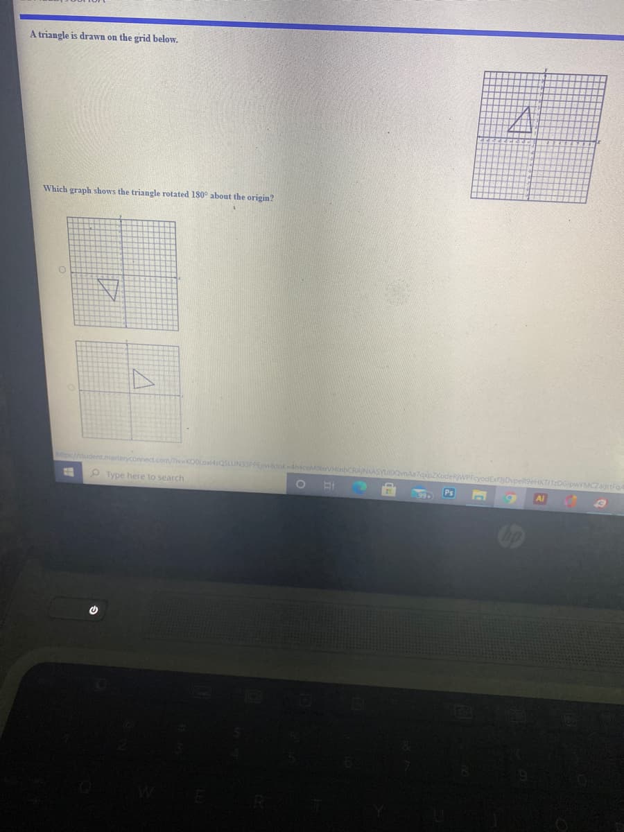 A triangle is drawn on the grid below.
Which graph shows the triangle rotated 180° about the origin?
https://student.masteryconnect.com/ivKOOLox4sQSLUN33PPEjwatok 4h4ceMolo
axpZKudeRWPFeyodEx3jDvpeRS9eHKTI1zDGlpwYMCZagrtFo
O Type here to search
Al
Ps
