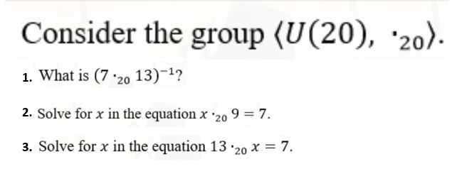 Consider the group (U(20), '20).
1. What is (7 ·20 13)-1?
2. Solve for x in the equation x '20 9 = 7.
3. Solve for x in the equation 13 ·20 x = 7.
