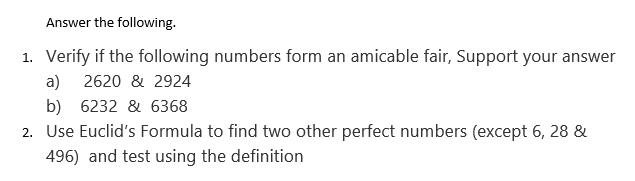 Answer the following.
1. Verify if the following numbers form an amicable fair, Support your answer
a)
2620 & 2924
b) 6232 & 6368
2. Use Euclid's Formula to find two other perfect numbers (except 6, 28 &
496) and test using the definition
