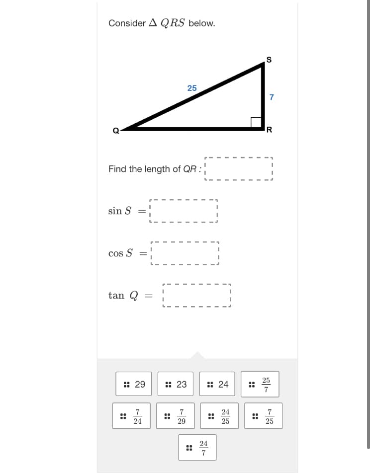 Consider A QRS below.
Q
Find the length of QR :
sin S
cos S =
tan Q
=
:: 29
7
24
25
:: 23
7
29
::
:: 24
24
7
24
25
S
7
R
20
7
25