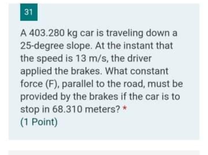 31
A 403.280 kg car is traveling down a
25-degree slope. At the instant that
the speed is 13 m/s, the driver
applied the brakes. What constant
force (F), parallel to the road, must be
provided by the brakes if the car is to
stop in 68.310 meters?
(1 Point)
