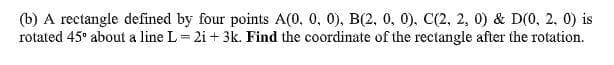 (b) A rectangle defined by four points A(0, 0, 0), B(2, 0, 0), C(2, 2, 0) & D(0, 2, 0) is
rotated 45° about a line L= 2i + 3k. Find the coordinate of the rectangle after the rotation.
