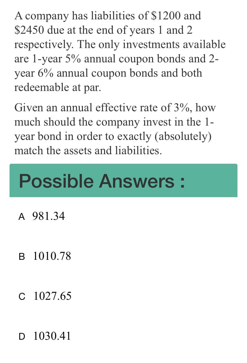 A company has liabilities of $1200 and
$2450 due at the end of years 1 and 2
respectively. The only investments available
are 1-year 5% annual coupon bonds and 2-
year 6% annual coupon bonds and both
redeemable at par.
Given an annual effective rate of 3%, how
much should the company invest in the 1-
year bond in order to exactly (absolutely)
match the assets and liabilities.
Possible Answers :
A 981.34
B 1010.78
C 1027.65
D 1030.41
