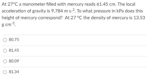 At 27°C a manometer filled with mercury reads 61.45 cm. The local
acceleration of gravity is 9.784 m s-2. To what pressure in kPa does this
height of mercury correspond? At 27 °C the density of mercury is 13.53
g cm-3.
80.75
81.45
80.09
81.34
