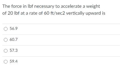 The force in Ibf necessary to accelerate a weight
of 20 Ibf at a rate of 60 ft/sec2 vertically upward is
O 56.9
O 60.7
O 57.3
O 59.4
