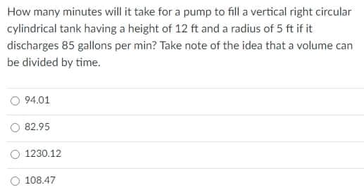 How many minutes will it take for a pump to fill a vertical right circular
cylindrical tank having a height of 12 ft and a radius of 5 ft if it
discharges 85 gallons per min? Take note of the idea that a volume can
be divided by time.
94.01
82.95
1230.12
O 108.47
