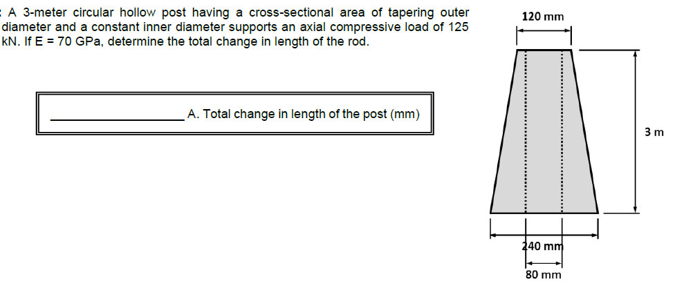 :A 3-meter circular hollow post having a cross-sectional area of tapering outer
diameter and a constant inner diameter supports an axial compressive load of 125
kN. If E = 70 GPa, determine the total change in length of the rod.
120 mm
A. Total change in length of the post (mm)
3 m
240 mm
80 mm
