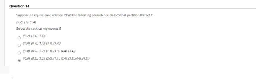 Question 14
Suppose an equivalence relation R has the following equivalence classes that partition the set X.
{0.2), {1), {3.4}
Select the set that represents R
{(0,2). (1,1), (3,4)}
{{0,0), (0.2). (1,1), (3,3), (3.4)
{(0.0), (0,2), (2.2), (1,1). (3.3) (4,4), (3,4))
{(0,0). (0,2). (2.2). (2.0), (1,1), (3,4), (3,3),(4,4). (4,3}
