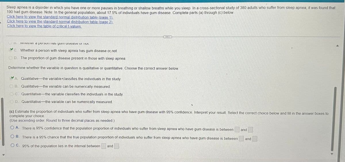 Sleep apnea is a disorder in which you have one or more pauses in breathing or shallow breaths while you sleep. In a cross-sectional study of 380 adults who suffer from sleep apnea, it was found that
190 had gum disease. Note: In the general population, about 17.5% of individuals have gum disease. Complete parts (a) through (c) below
Click here to view the standard normal distribution table (page 1).
Click here to view the standard normal distribution table (page 2).
Click here to view the table of critical t-values.
...
when a person has yun disease of not
C. Whether a person with sleep apnea has gum disease or not.
D. The proportion of gum disease present in those with sleep apnea
Determine whether the variable in question is qualitative or quantitative. Choose the correct answer below.
A. Qualitative-the variable classifies the individuals in the study.
B. Qualitative-the variable can be numerically measured
Oci Quantitative-the variable classifies the individuals in the study.
D. Quantitative-the variable can be numerically measured.
(c) Estimate the proportion of individuals who suffer from sleep apnea who have gum disease with 95% confidence. Interpret your result. Select the correct choice below and fill in the answer boxes to
complete your choice
(Use ascending order. Round to three decimal places as needed.)
OA. There is 95% confidence that the population proportion of individuals who suffer from sleep apnea who have gum disease is between
OB. There is a 95% chance that the true population proportion of individuals who suffer from sleep apnea who have gum disease is between
OC. 95% of the population lies in the interval between and
and
and