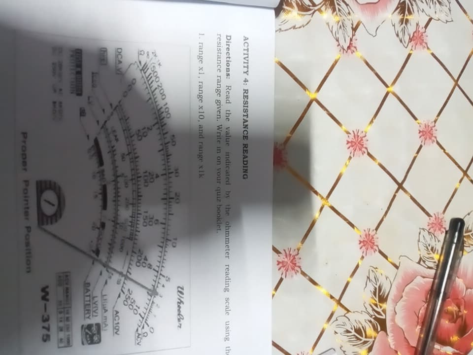 ACTIVITY 4: RESISTANCE READING
Directions: Read the value indicated by the ohmmeter reading scale using the
resistance range given. Write in on vour quiz booklet.
1. range x1, range x10, and range x1k
(500 200 100
DCA V
OF
100
20.
150
0S
EOTO V HID
NOLL
osz
AC10V
A mA)
BATTERY
Proper Pointer Position
EO
TAYAT
0000
1014
D OWEN ADY
