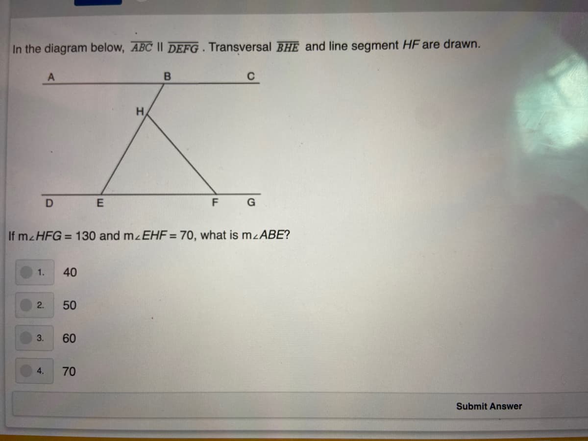 In the diagram below, ABC II DEFG. Transversal BHE and line segment HF are drawn.
C
H
F
G
If mzHFG = 130 and mzEHF = 70, what is mzABE?
1.
40
2.
50
3.
60
4.
70
Submit Answer
