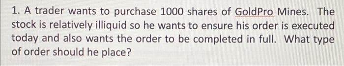 1. A trader wants to purchase 1000 shares of Gold Pro Mines. The
stock is relatively illiquid so he wants to ensure his order is executed
today and also wants the order to be completed in full. What type
of order should he place?