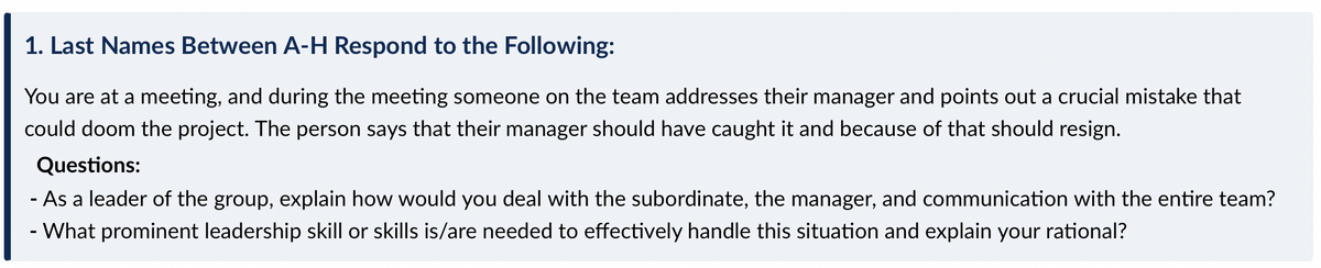 1. Last Names Between A-H Respond to the Following:
You are at a meeting, and during the meeting someone on the team addresses their manager and points out a crucial mistake that
could doom the project. The person says that their manager should have caught it and because of that should resign.
Questions:
- As a leader of the group, explain how would you deal with the subordinate, the manager, and communication with the entire team?
- What prominent leadership skill or skills is/are needed to effectively handle this situation and explain your rational?