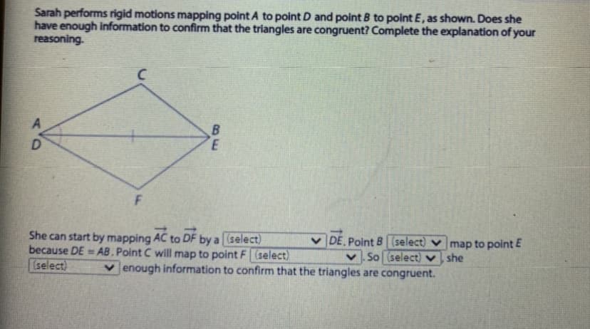 Sarah performs rigid motions mapping point A to point D and point B to point E, as shown. Does she
have enough information to confirm that the triangles are congruent? Complete the explanation of your
reasoning.
C.
D.
She can start by mapping AC to DF by a (select)
because DE = AB.Point C will map to point F (select)
(select)
v DE Point B (select) v map to point E
So (select) v she
v enough information to confirm that the triangles are congruent.
BE
