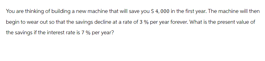 You are thinking of building a new machine that will save you $ 4,000 in the first year. The machine will then
begin to wear out so that the savings decline at a rate of 3 % per year forever. What is the present value of
the savings if the interest rate is 7 % per year?