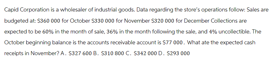 Capid Corporation is a wholesaler of industrial goods. Data regarding the store's operations follow: Sales are
budgeted at: $360 000 for October $330 000 for November $320 000 for December Collections are
expected to be 60% in the month of sale, 36% in the month following the sale, and 4% uncollectible. The
October beginning balance is the accounts receivable account is $77 000. What ate the expected cash
receipts in November? A. $327 600 B. $310 800 C. $342 000 D. $293 000