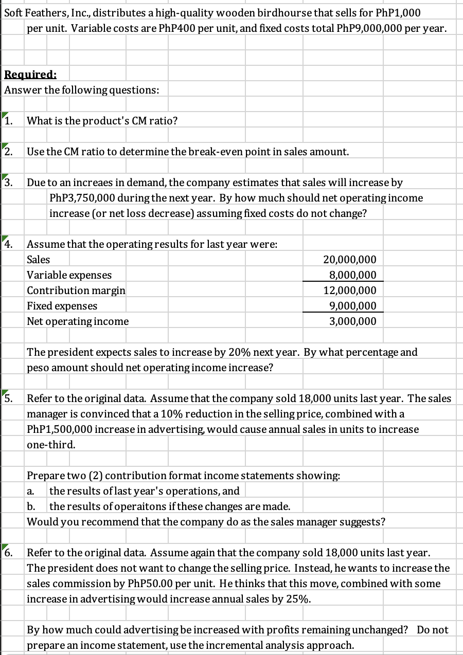 Soft Feathers, Inc., distributes a high-quality wooden birdhourse that sells for PhP1,000
per unit. Variable costs are PhP400 per unit, and fixed costs total PhP9,000,000 per year.
Required:
Answer the following questions:
1. What is the product's CM ratio?
2.
Use the CM ratio to determine the break-even point in sales amount.
3.
Due to an increaes in demand, the company estimates that sales will increase by
PhP3,750,000 during the next year. By how much should net operating income
increase (or net loss decrease) assuming fixed costs do not change?
4.
Assume that the operating results for last year were:
Sales
20,000,000
8,000,000
Variable expenses
Contribution margin
12,000,000
9,000,000
Fixed expenses
Net operating income
3,000,000
The president expects sales to increase by 20% next year. By what percentage and
peso amount should net operating income increase?
5. Refer to the original data. Assume that the company sold 18,000 units last year. The sales
manager is convinced that a 10% reduction in the selling price, combined with a
PhP1,500,000 increase in advertising, would cause annual sales in units to increase
one-third.
Prepare two (2) contribution format income statements showing:
a.
the results of last year's operations, and
b.
the results of operaitons if these changes are made.
Would you recommend that the company do as the sales manager suggests?
6.
Refer to the original data. Assume again that the company sold 18,000 units last year.
The president does not want to change the selling price. Instead, he wants to increase the
sales commission by PhP50.00 per unit. He thinks that this move, combined with some
increase in advertising would increase annual sales by 25%.
By how much could advertising be increased with profits remaining unchanged? Do not
prepare an income statement, use the incremental analysis approach.
55522 22