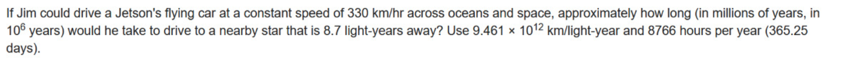 If Jim could drive a Jetson's flying car at a constant speed of 330 km/hr across oceans and space, approximately how long (in millions of years, in
106 years) would he take to drive to a nearby star that is 8.7 light-years away? Use 9.461 × 1012 km/light-year and 8766 hours per year (365.25
days).
