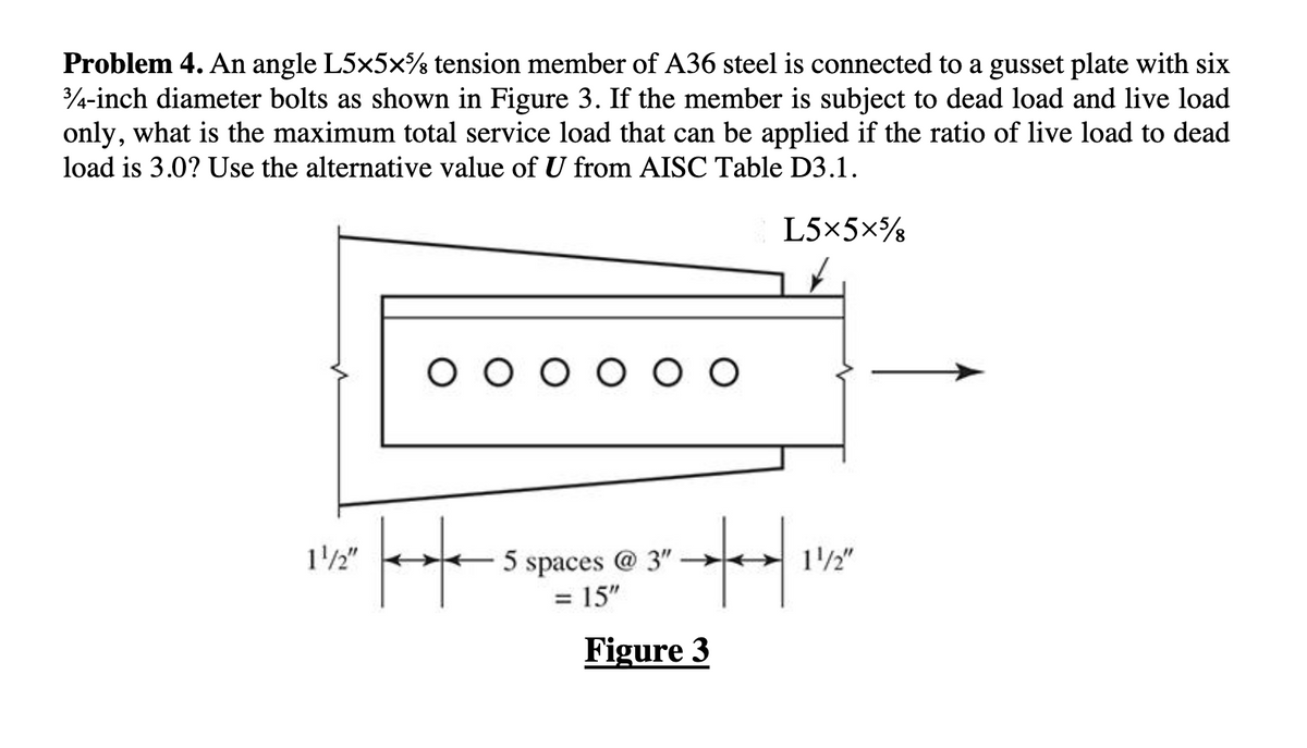 Problem 4. An angle L5×5×¾ tension member of A36 steel is connected to a gusset plate with six
3/4-inch diameter bolts as shown in Figure 3. If the member is subject to dead load and live load
only, what is the maximum total service load that can be applied if the ratio of live load to dead
load is 3.0? Use the alternative value of U from AISC Table D3.1.
L5×5×%8
1/2"
O O O O O O
H
·+|
5 spaces @ 3"
= 15"
Figure 3
1/2"
