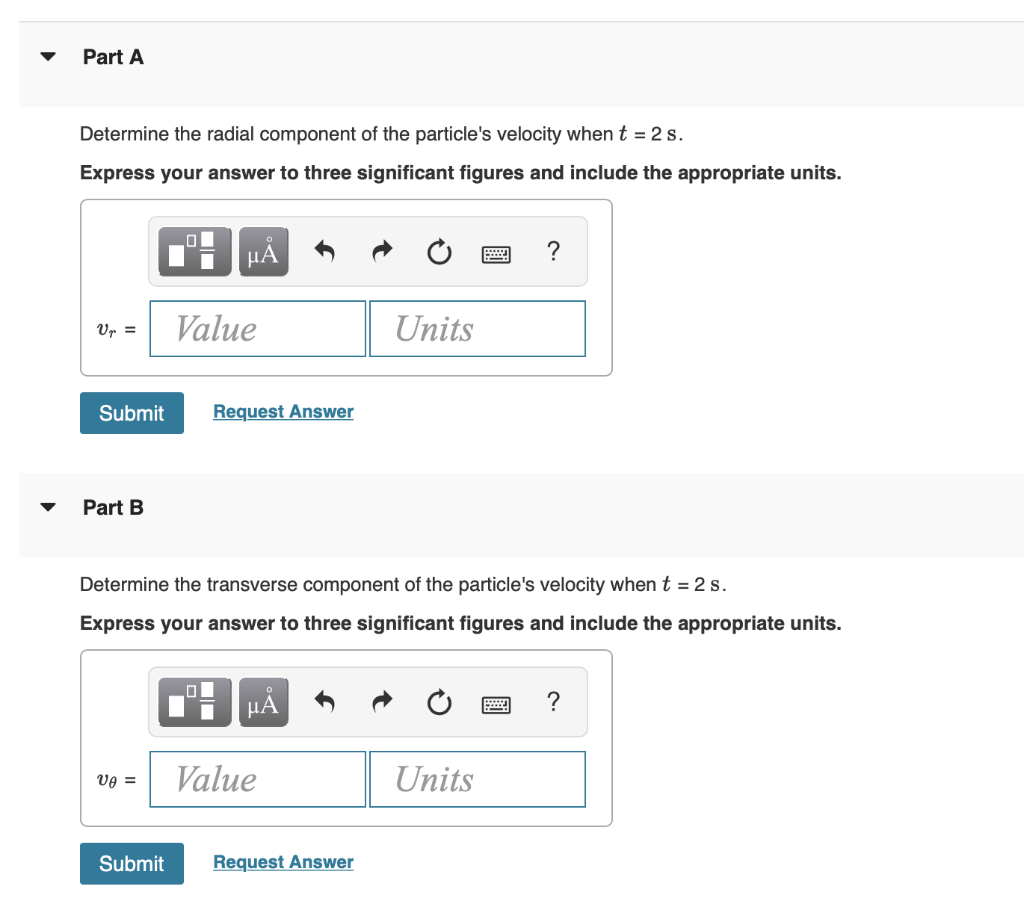 Part A
Determine the radial component of the particle's velocity when t = 2 s.
Express your answer to three significant figures and include the appropriate units.
Vr =
Submit
Part B
O
Vo =
μᾶ
Value
Request Answer
Determine the transverse component of the particle's velocity when t = 2 s.
Express your answer to three significant figures and include the appropriate units.
μA
Value
Units
Submit Request Answer
= ?
Units
?