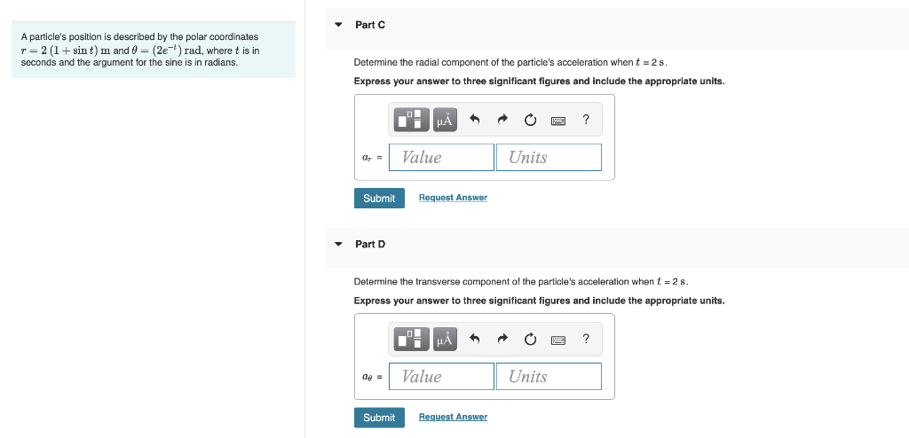 A particle's position is described by the polar coordinates
r = 2 (1+ sin t) m and = (2e-¹) rad, where t is in
seconds and the argument for the sine is in radians.
Part C
Determine the radial component of the particle's acceleration when t=2s
Express your answer to three significant figures and include the appropriate units.
ar =
Submit
Part D
a =
μÅ ^
Submit
Value
Request Answer
Determine the transverse component of the particle's acceleration when t = 2 s.
Express your answer to three significant figures and include the appropriate units.
HÅ
Value
A
Units
Request Answer
?
Units