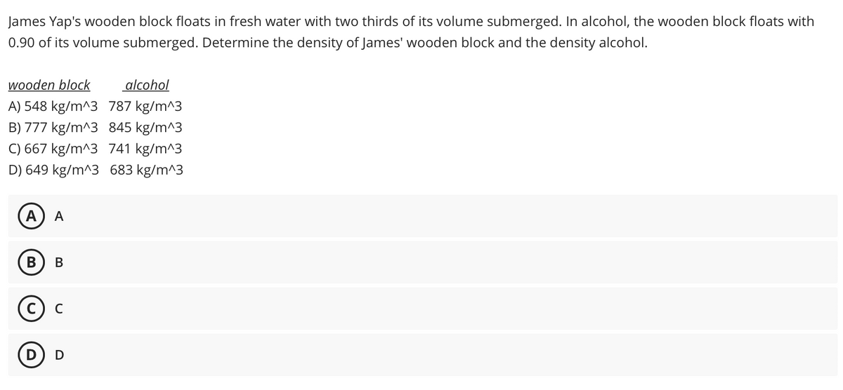 James Yap's wooden block floats in fresh water with two thirds of its volume submerged. In alcohol, the wooden block floats with
0.90 of its volume submerged. Determine the density of James' wooden block and the density alcohol.
wooden block
alcohol
A) 548 kg/m^3 787 kg/m^3
B) 777 kg/m^3 845 kg/m^3
C) 667 kg/m^3 741 kg/m^3
D) 649 kg/m^3 683 kg/m^3
A
В
В
с) с
D) D
