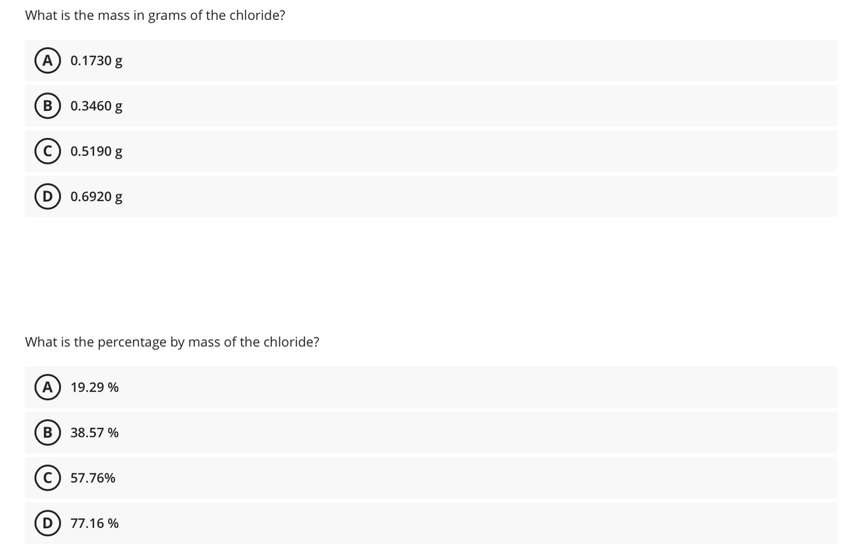 What is the mass in grams of the chloride?
A) 0.1730 g
0.3460 g
0.5190 g
D) 0.6920 g
What is the percentage by mass of the chloride?
A
19.29 %
38.57 %
57.76%
77.16 %
