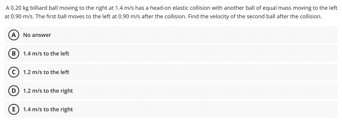 A 0.20 kg billiard ball moving to the right at 1.4 m/s has a head-on elastic collision with another ball of equal mass moving to the left
at 0.90 m/s. The first ball moves to the left at 0.90 m/s after the collision. Find the velocity of the second ball after the collision.
A
No answer
В
1.4 m/s to the left
1.2 m/s to the left
1.2 m/s to the right
E
1.4 m/s to the right
