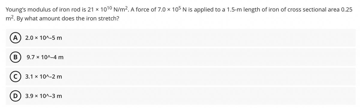 Young's modulus of iron rod is 21 x 1010 N/m2. A force of 7.0 × 105 N is applied to a 1.5-m length of iron of cross sectional area 0.25
m2. By what amount does the iron stretch?
A) 2.0 x 10^-5 m
9.7 x 10^-4 m
С) 3.1 х 10^-2 m
3.9 x 10^-3 m
