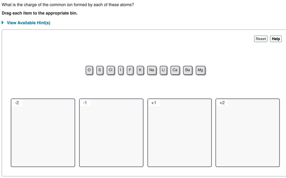 What is the charge of the common ion formed by each of these atoms?
Drag each item to the appropriate bin.
• View Available Hint(s)
Reset
Help
0SCD FKNA Li Ca
|Ва
Mg
-2
-1
+1
+2
