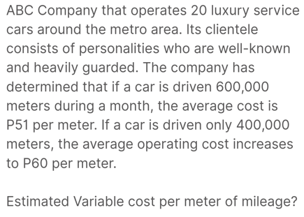 ABC Company that operates 20 luxury service
cars around the metro area. Its clientele
consists of personalities who are well-known
and heavily guarded. The company has
determined that if a car is driven 600,000
meters during a month, the average cost is
P51 per meter. If a car is driven only 400,000
meters, the average operating cost increases
to P60 per meter.
Estimated Variable cost per meter of mileage?
