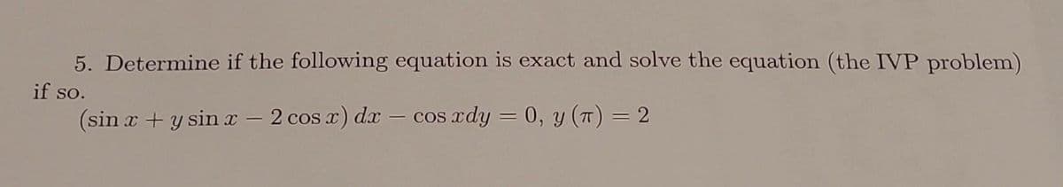 5. Determine if the following equation is exact and solve the equation (the IVP problem)
if so.
(sin x + y sin x − 2 cos x) dx - cos xdy = 0, y (T) = 2