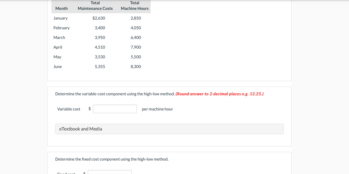 Month
January
February
March
April
May
June
Total
Maintenance Costs
Variable cost $
$2,630
3,400
3,950
d
4,510
3,530
5,355
eTextbook and Media
Total
Machine Hours
2,850
4,050
6,400
7,900
Determine the variable-cost component using the high-low method. (Round answer to 2 decimal places e.g. 12.25.)
5,500
8,300
per machine hour
Determine the fixed cost component using the high-low method.