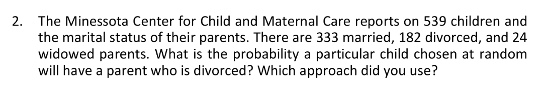 2.
The Minessota Center for Child and Maternal Care reports on 539 children and
the marital status of their parents. There are 333 married, 182 divorced, and 24
widowed parents. What is the probability a particular child chosen at random
will have a parent who is divorced? Which approach did you use?