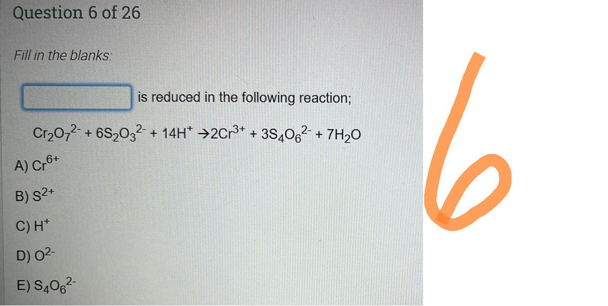 Question 6 of 26
Fill in the blanks:
is reduced in the following reaction;
Cr₂O72- + 6S₂03² + 14H* →2Cr³+ + 3S406²- + 7H₂0
2-
A) Cr6+
B) S2+
C) H+
D) 0²-
E) S406²-