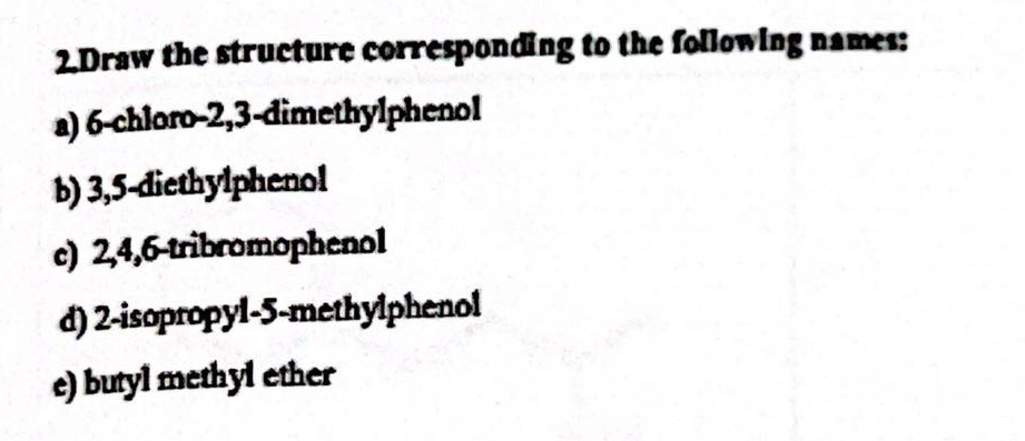 2.Draw the structure corresponding to the following names:
6-chloro-2,3-dimethylphenol
a)
b) 3,5-diethylphenol
c) 2,4,6-tribromophenol
2-isopropyl-5-methylphenol
d)
e) butyl methyl ether