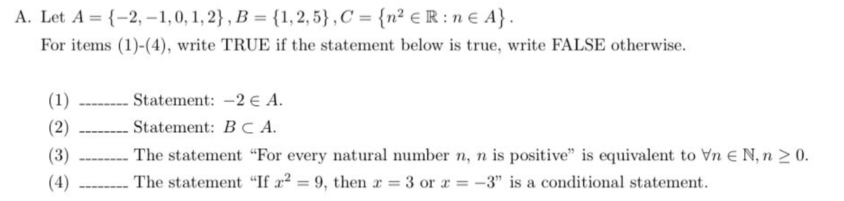 A. Let A = {-2,-1,0, 1, 2}, B = {1, 2,5}, C = {n² ER:n € A}.
For items (1)-(4), write TRUE if the statement below is true, write FALSE otherwise.
(1)
(2)
(3)
(4)
Statement: -2 € A.
Statement: BCA.
The statement "For every natural number n, n is positive" is equivalent to Vn E N, n ≥ 0.
The statement "If x² = 9, then x = 3 or x = -3" is a conditional statement.