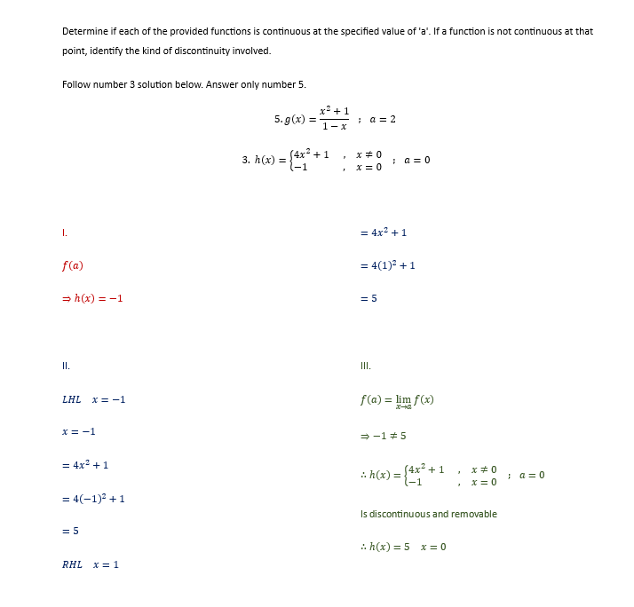 Determine if each of the provided functions is continuous at the specified value of 'a'. If a function is not continuous at that
point, identify the kind of discontinuity involved.
Follow number 3 solution below. Answer only number 5.
I.
f(a)
⇒h(x) = -1
II.
LHL x = -1
x = -1
= 4x² + 1
= 4(-1)² + 1
= 5
RHL x = 1
5. g(x) =
3. h(x) =
=
x² +1
1-x
(4x² +1
-1
3
; a = 2
x=0
x=0
= 4x² + 1
; a = 0
= 4(1)² + 1
= 5
III.
f(a) = lim f(x)
D+x
⇒-15
:. h(x) = {4x²
+1
x #0
x=0
Is discontinuous and removable
:h(x) = 5 x = 0
; a=0