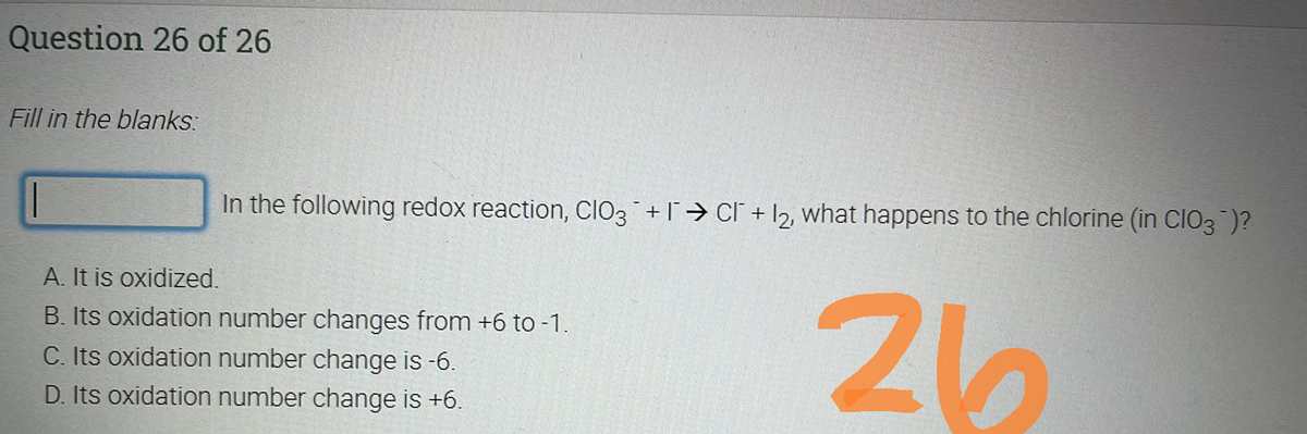 Question 26 of 26
Fill in the blanks:
In the following redox reaction, ClO3 + C +12, what happens to the chlorine (in ClO3¯)?
A. It is oxidized.
B. Its oxidation number changes from +6 to -1.
C. Its oxidation number change is -6.
D. Its oxidation number change is +6.
26