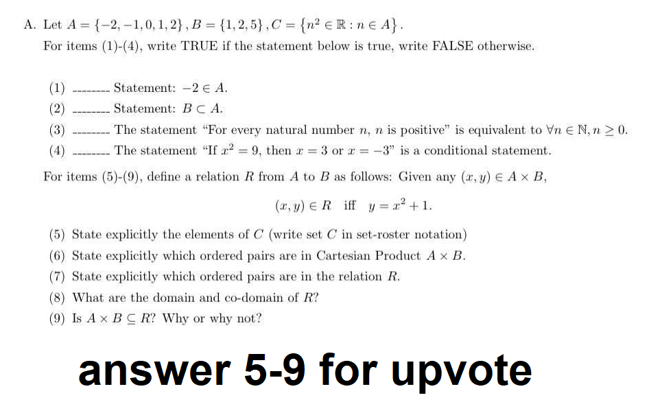 A. Let A = {-2,-1,0, 1, 2}, B = {1, 2,5}, C = {n² € R:n € A}.
For items (1)-(4), write TRUE if the statement below is true, write FALSE otherwise.
(1)
(2)
Statement: 2 € A.
Statement: BCA.
(3)
(4)
For items (5)-(9), define a relation R from A to B as follows: Given any (x, y) = A x B,
(x, y) = R iff y = x² +1.
(5) State explicitly the elements of C (write set C in set-roster notation)
(6) State explicitly which ordered pairs are in Cartesian Product A x B.
(7) State explicitly which ordered pairs are in the relation R.
The statement "For every natural number n, n is positive" is equivalent to Vn E N, n ≥ 0.
The statement "If x² = 9, then x = 3 or x = -3" is a conditional statement.
(8) What are the domain and co-domain of R?
(9) Is A x B C R? Why or why not?
answer 5-9 for upvote