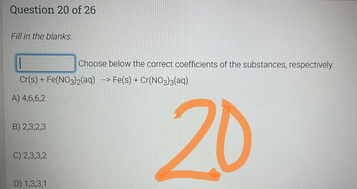 Question 20 of 26
Fill in the blanks:
|
Cr(s) + Fe(NO3)2(aq) --> Fe(s) + Cr(NO3)3(aq)
A) 4,6,6,2
B) 2,3,2,3
C) 2,3,3,2
D) 1,3,3,1
Choose below the correct coefficients of the substances, respectively.
20