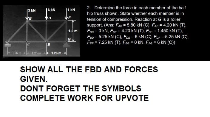 АО
3 KN
VB
C
-1.26 m--1.26 m-
6 KN
VD
E
1.26 m-
1 kN
/F
T
1.2 m
G
2. Determine the force in each member of the half
hip truss shown. State whether each member is in
tension of compression. Reaction at G is a roller
support. (Ans: FAB = 5.80 KN (C), FAC = 4.20 KN (T),
FBC = 0 KN, FCE = 4.20 KN (T), FBE = 1.450 kN (T),
FBD = 5.25 KN (C), FDE = 6 KN (C), FDF = 5.25 kN (C),
FEF = 7.25 KN (T), FEG = 0 KN, FFG = 6 KN (C))
SHOW ALL THE FBD AND FORCES
GIVEN.
DONT FORGET THE SYMBOLS
COMPLETE WORK FOR UPVOTE