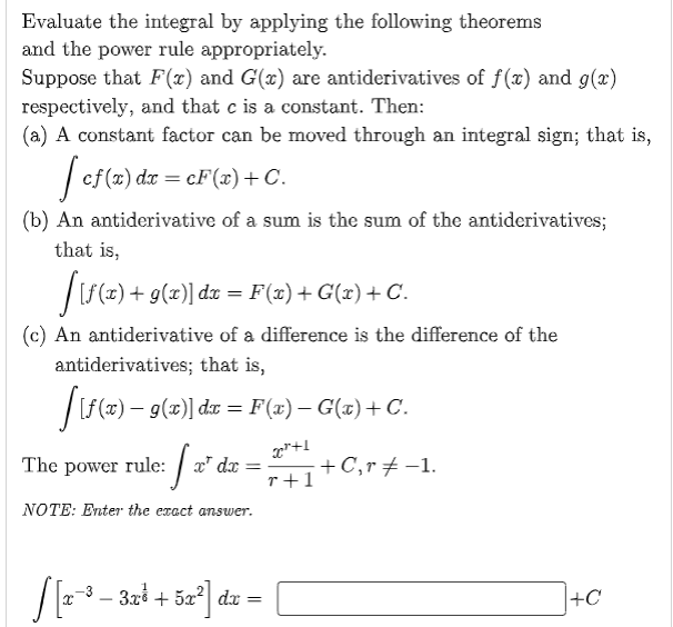 Evaluate the integral by applying the following theorems
and the power rule appropriately.
Suppose that F(x) and G(x) are antiderivatives of f(x) and g(x)
respectively, and that c is a constant. Then:
(a) A constant factor can be moved through an integral sign; that is,
[ cf(x) dx = cF(x) + C.
(b) An antiderivative of a sum is the sum of the antiderivatives;
that is,
[[f(x) + g(x)] dx = F(x) + G(x) + C.
(c) An antiderivative of a difference is the difference of the
antiderivatives; that is,
[[f(x) − g(x)] dx = F(x) − G(x) + C.
e fæ² da
x²+1
The power rule: x dx =
+C, r = -1.
r+1
NOTE: Enter the exact answer.
S[x-
x−³ − 3xổ + 5x²| dx =
-
+C