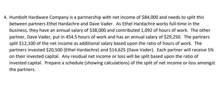 4. Humbolt Hardware Company is a partnership with net income of $84,000 and needs to split this
between partners Ethel Hardachre and Dave Vader. As Ethel Hardachre works full-time in the
business, they have an annual salary of $38,000 and contributed 1,092 of hours of work. The other
partner, Dave Vader, put in 454.5 hours of work and has an annual salary of $29,250. The partners
split $12,100 of the net income as additional salary based upon the ratio of hours of work. The
partners invested $20,500 (Ethel Hardachre) and $14,625 (Dave Vader). Each partner will receive 5%
on their invested capital. Any residual net income or loss will be split based upon the ratio of
invested capital. Prepare a schedule (showing calculations) of the split of net income or loss amongst
the partners.