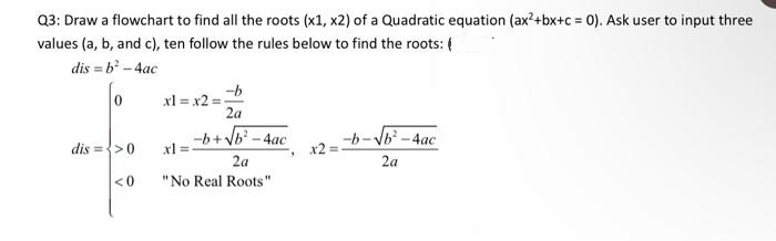 Q3: Draw a flowchart to find all the roots (x1, x2) of a Quadratic equation (ax²+bx+c = 0). Ask user to input three
values (a, b, and c), ten follow the rules below to find the roots: (
dis=b² - 4ac
o
dis => 0
<0
-b
2a
-b+√b² - 4ac
2a
xl = x2=
xl=
"No Real Roots "
9
x2 =
-b-√√b²-4ac
2a