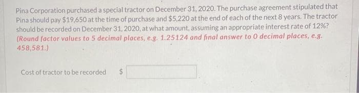 Pina Corporation purchased a special tractor on December 31, 2020. The purchase agreement stipulated that
Pina should pay $19,650 at the time of purchase and $5,220 at the end of each of the next 8 years. The tractor
should be recorded on December 31, 2020, at what amount, assuming an appropriate interest rate of 12%?
(Round factor values to 5 decimal places, e.g. 1.25124 and final answer to 0 decimal places, e.g.
458,581.)
Cost of tractor to be recorded $