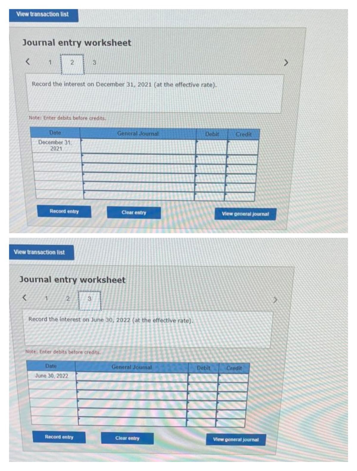 View transaction list
Journal entry worksheet
<
1
<
Record the interest on December 31, 2021 (at the effective rate).
2
Note: Enter debits before credits.
Date
December 31,
2021
View transaction list
1
Record entry
Journal entry worksheet
2
3
Date
June 30, 2022
3
Note: Enter debits before credits.
Record entry
General Journal
Record the interest on June 30, 2022 (at the effective rate).
Clear entry
General Journal
Clear entry
Debit
Debit
Credit
View general journal
Credit
View general journal
>
>