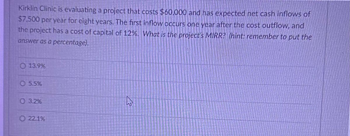 Kirklin Clinic is evaluating a project that costs $60,000 and has expected net cash inflows of
$7,500 per year for eight years. The first inflow occurs one year after the cost outflow, and
the project has a cost of capital of 12%. What is the project's MIRR? (hint: remember to put the
answer as a percentage).
O 13.9%
5.5%
O 3.2%
22.1%
13